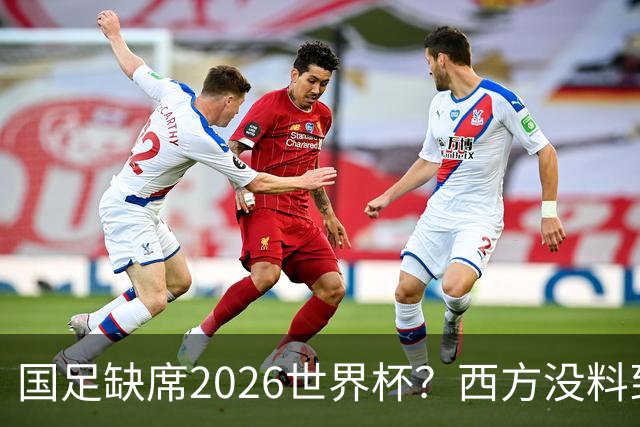 国足缺席2026世界杯？西方没料到，中国包揽三大赛道！