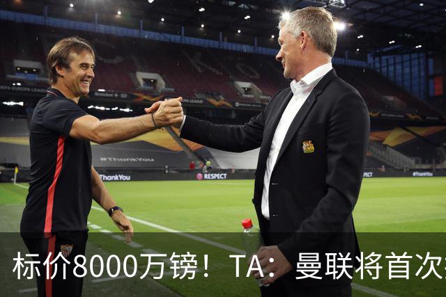 标价8000万镑！TA：曼联将首次报价M费，但不准备满足西汉姆要价