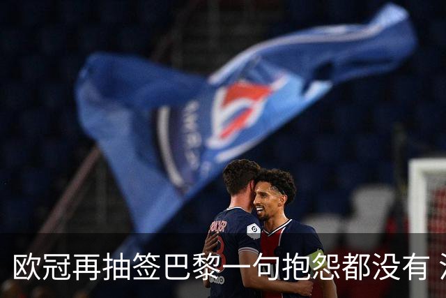 欧冠再抽签巴黎一句抱怨都没有 法媒：真耻辱！